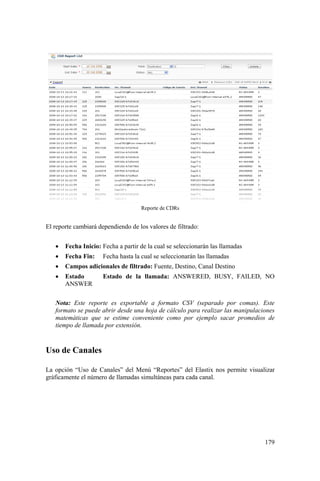 179
Reporte de CDRs
El reporte cambiará dependiendo de los valores de filtrado:
• Fecha Inicio: Fecha a partir de la cual se seleccionarán las llamadas
• Fecha Fin: Fecha hasta la cual se seleccionarán las llamadas
• Campos adicionales de filtrado: Fuente, Destino, Canal Destino
• Estado Estado de la llamada: ANSWERED, BUSY, FAILED, NO
ANSWER
Nota: Este reporte es exportable a formato CSV (separado por comas). Este
formato se puede abrir desde una hoja de cálculo para realizar las manipulaciones
matemáticas que se estime conveniente como por ejemplo sacar promedios de
tiempo de llamada por extensión.
Uso de Canales
La opción “Uso de Canales” del Menú “Reportes” del Elastix nos permite visualizar
gráficamente el número de llamadas simultáneas para cada canal.
 