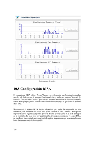 180
Reporte de uso de canales
10.5 Configuración DISA
El concepto de DISA (Direct Inward System Access) permite que los usuarios puedan
acceder telefónicamente al servidor Elastix desde fuera y obtener un tono "interno" de
marcado. Con este tono "interno" puedo tener acceso a las mismas facilidades que desde
dentro. Por ejemplo, podría realizar llamadas internacionales (si es que se me lo permite
claro está).
Normalmente el soporte DISA no está disponible para todos los empleados de una
compañía y es necesaria una clave para poder obtener el tono "interno". Para poder
ingresar la clave algunas compañías proveen de una opción oculta en el IVR principal
de la compañía. En todo caso hay que tomar las precauciones para que el acceso DISA
no pueda ser quebrantado por usuarios indeseados, quienes podrían aprovecharlo para
hacer llamadas a costa de la compañía.
 