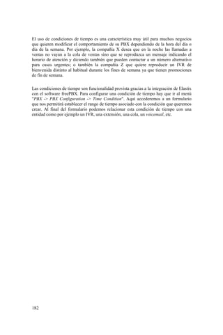 182
El uso de condiciones de tiempo es una característica muy útil para muchos negocios
que quieren modificar el comportamiento de su PBX dependiendo de la hora del día o
día de la semana. Por ejemplo, la compañía X desea que en la noche las llamadas a
ventas no vayan a la cola de ventas sino que se reproduzca un mensaje indicando el
horario de atención y diciendo también que pueden contactar a un número alternativo
para casos urgentes; o también la compañía Z que quiere reproducir un IVR de
bienvenida distinto al habitual durante los fines de semana ya que tienen promociones
de fin de semana.
Las condiciones de tiempo son funcionalidad provista gracias a la integración de Elastix
con el software freePBX. Para configurar una condición de tiempo hay que ir al menú
"PBX -> PBX Configuration -> Time Condition". Aquí accederemos a un formulario
que nos permitirá establecer el rango de tiempo asociado con la condición que queremos
crear. Al final del formulario podemos relacionar esta condición de tiempo con una
entidad como por ejemplo un IVR, una extensión, una cola, un voicemail, etc.
 