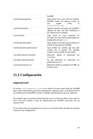 187
freePBX
/var/lib/asterisk/agi-bin/ Aquí residen los scripts AGI de Asterisk.
freePBX cuenta con algunos scripts en
esta carpeta como el
dialparties.agi
/var/lib/asterisk/bin/ Algunos binarios utilizados por freePBX.
Algunos de ellos son links simbólicos a
las carpetas de los módulos
/usr/local/sbin/ Aquí reside el script amportal. Se
encuentra en esta carpeta porque puede ser
manipulado solo por root
/var/lib/asterisk/sounds/ Aquí residen los sonidos que se utilizan en
el plan de marcado por freePBX
/var/lib/asterisk/sounds/custom/ Aquí residen los sonidos que han sido
creados por el usuario. Por ejemplo
cuando se crea un IVR de bienvenida
/var/spool/asterisk/voicemail/ Directorio donde se almacenan los
voicemails
/var/spool/asterisk/monitor/ En este directorio se almacenan las
grabaciones de voz
/var/log/asterisk/cdr-csv/ Directorio donde se escriben los CDRs en
formato texto
11.3 Configuración
amportal.conf
El archivo /etc/amportal.conf es un archivo de texto plano leído por freePBX
para recabar información general de configuración. Digamos que es el principal archivo
de configuración de freePBX y puede ser editado manualmente en caso de requerirse.
Por ejemplo, aquí se encuentra información de acceso a la base de datos como usuario y
clave así como también el tipo de autenticación que freePBX usará para con sus
usuarios Web.
Es un archivo bien documentado por lo que no se nos hará difícil entender las opciones
o directivas de configuración.
 