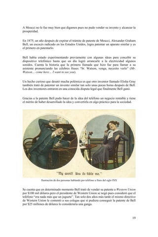 19
A Meucci no le fue muy bien que digamos pues no pudo vender su invento y alcanzar la
prosperidad.
En 1875, un año después de expirar el trámite de patente de Meucci, Alexander Graham
Bell, un escocés radicado en los Estados Unidos, logra patentar un aparato similar y es
el primero en patentarlo.
Bell había estado experimentando previamente con algunas ideas para concebir su
dispositivo telefónico hasta que un día logró arrancarle a la electricidad algunos
sonidos. Cuenta la historia que la primera llamada que hizo fue para llamar a su
asistente pronunciando las célebres frases “Sr. Watson, venga, necesito verlo” (Mr.
Watson… come here… I want to see you).
Un hecho curioso que desató mucha polémica es que otro inventor llamado Elisha Gray
también trató de patentar un invento similar tan solo unas pocas horas después de Bell.
Los dos inventores entraron en una conocida disputa legal que finalmente Bell ganó.
Gracias a la patente Bell pudo hacer de la idea del teléfono un negocio rentable y tiene
el mérito de haber desarrollado la idea y convertirla en algo práctico para la sociedad.
Ilustración de dos personas hablando por teléfono a fines del siglo IXX
Se cuenta que en determinado momento Bell trató de vender su patente a Western Union
por $100 mil dólares pero el presidente de Western Union se negó pues consideró que el
teléfono “era nada más que un juguete”. Tan solo dos años más tarde el mismo directivo
de Western Union le comentó a sus colegas que si pudiera conseguir la patente de Bell
por $25 millones de dólares lo consideraría una ganga.
 