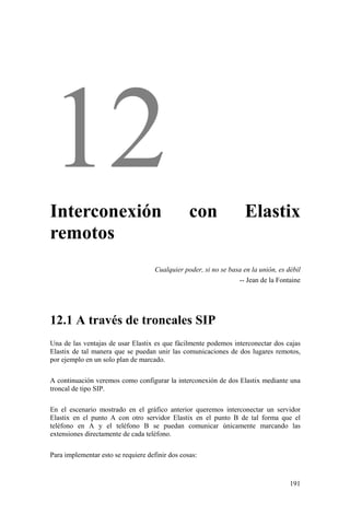 191
Interconexión con Elastix
remotos
Cualquier poder, si no se basa en la unión, es débil
-- Jean de la Fontaine
12.1 A través de troncales SIP
Una de las ventajas de usar Elastix es que fácilmente podemos interconectar dos cajas
Elastix de tal manera que se puedan unir las comunicaciones de dos lugares remotos,
por ejemplo en un solo plan de marcado.
A continuación veremos como configurar la interconexión de dos Elastix mediante una
troncal de tipo SIP.
En el escenario mostrado en el gráfico anterior queremos interconectar un servidor
Elastix en el punto A con otro servidor Elastix en el punto B de tal forma que el
teléfono en A y el teléfono B se puedan comunicar únicamente marcando las
extensiones directamente de cada teléfono.
Para implementar esto se requiere definir dos cosas:
 