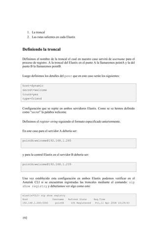 192
1. La troncal
2. Las rutas salientes en cada Elastix
Definiendo la troncal
Definimos el nombre de la troncal el cual en nuestro caso servirá de username para el
proceso de registro. A la troncal del Elastix en el punto A la llamaremos pointA y la del
punto B la llamaremos pointB.
Luego definimos los detalles del peer que en este caso serán los siguientes:
Configuración que se repite en ambos servidores Elastix. Como se ve hemos definido
como “secret” la palabra welcome.
Definimos el register string siguiendo el formato especificado anteriormente.
En este caso para el servidor A debería ser:
y para la central Elastix en el servidor B debería ser:
Una vez establecido esta configuración en ambos Elastix podemos verificar en el
Asterisk CLI si se encuentran registradas las troncales mediante el comando: sip
show registry y deberíamos ver algo como esto:
host=dynamic
secret=welcome
trunk=yes
type=friend
pointB:welcome@192.168.1.240
pointA:welcome@192.168.1.239
elastix*CLI> sip show registry
Host Username Refresh State Reg.Time
192.168.1.240:5060 pointB 105 Registered Fri,11 Apr 2008 10:29:43
 