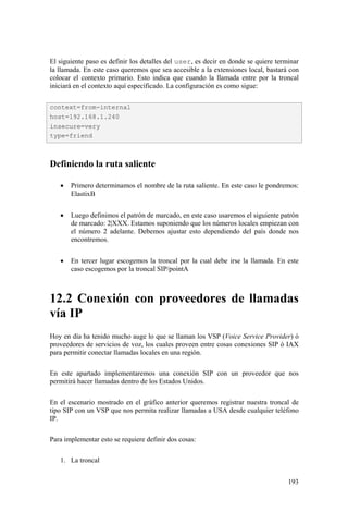 193
El siguiente paso es definir los detalles del user, es decir en donde se quiere terminar
la llamada. En este caso queremos que sea accesible a la extensiones local, bastará con
colocar el contexto primario. Esto indica que cuando la llamada entre por la troncal
iniciará en el contexto aquí especificado. La configuración es como sigue:
Definiendo la ruta saliente
• Primero determinamos el nombre de la ruta saliente. En este caso le pondremos:
ElastixB
• Luego definimos el patrón de marcado, en este caso usaremos el siguiente patrón
de marcado: 2|XXX. Estamos suponiendo que los números locales empiezan con
el número 2 adelante. Debemos ajustar esto dependiendo del país donde nos
encontremos.
• En tercer lugar escogemos la troncal por la cual debe irse la llamada. En este
caso escogemos por la troncal SIP/pointA
12.2 Conexión con proveedores de llamadas
vía IP
Hoy en día ha tenido mucho auge lo que se llaman los VSP (Voice Service Provider) ó
proveedores de servicios de voz, los cuales proveen entre cosas conexiones SIP ó IAX
para permitir conectar llamadas locales en una región.
En este apartado implementaremos una conexión SIP con un proveedor que nos
permitirá hacer llamadas dentro de los Estados Unidos.
En el escenario mostrado en el gráfico anterior queremos registrar nuestra troncal de
tipo SIP con un VSP que nos permita realizar llamadas a USA desde cualquier teléfono
IP.
Para implementar esto se requiere definir dos cosas:
1. La troncal
context=from-internal
host=192.168.1.240
insecure=very
type=friend
 
