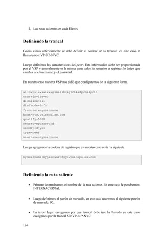 194
2. Las rutas salientes en cada Elastix
Definiendo la troncal
Como vimos anteriormente se debe definir el nombre de la troncal en este caso le
llamaremos: VP-SIP-NYC
Luego definimos las características del peer. Esta información debe ser proporcionada
por el VSP y generalmente es la misma para todos los usuarios a registrar, lo único que
cambia es el username y el password.
En nuestro caso nuestro VSP nos pidió que configuremos de la siguiente forma.
Luego agregamos la cadena de registro que en nuestro caso sería la siguiente.
Definiendo la ruta saliente
• Primero determinamos el nombre de la ruta saliente. En este caso le pondremos:
INTERNACIONAL
• Luego definimos el patrón de marcado, en este caso usaremos el siguiente patrón
de marcado: 00.
• En tercer lugar escogemos por que troncal debe irse la llamada en este caso
escogemos por la troncal SIP/VP-SIP-NYC
allow=ulaw&alaw&gsm&ilbc&g726&adpcm&lpc10
canreinvite=no
disallow=all
dtmfmode=info
fromuser=myusername
host=nyc.voicepulse.com
qualify=5000
secret=mypassword
sendrpid=yes
type=peer
username=myusername
myusername:mypassword@nyc.voicepulse.com
 