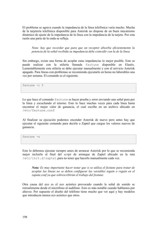 198
El problema se agrava cuando la impedancia de la línea telefónica varía mucho. Mucha
de la tarjetería telefónica disponible para Asterisk no dispone de un buen mecanismo
dinámico de ajuste de la impedancia de la línea con la impedancia de la tarjeta. Por esta
razón una parte de la onda se refleja.
Nota: hay que recordar que para que un receptor absorba eficientemente la
potencia de la señal recibida su impedancia debe coincidir con la de la línea.
Sin embargo, existe una forma de acoplar estas impedancias lo mejor posible. Esto se
puede realizar con la utilería llamada fxotune disponible en Elastix.
Lamentablemente esta utilería se debe ejecutar manualmente y con el servicio Asterisk
apagado. Para líneas con problemas se recomienda ejecutarlo en horas no laborables una
vez por semana. El comando es el siguiente.
Lo que hace el comando fxotune es hacer prueba y error enviando una señal pura por
la línea y escuchando el retorno. Esto lo hace muchas veces para cada línea hasta
encontrar el mejor valor de ganancia, el cual escribe en un archivo ubicado en
/etc/fxotune.conf
Al finalizar su ejecución podemos encender Asterisk de nuevo pero antes hay que
ejecutar el siguiente comando para decirle a Zaptel que cargue los valores nuevos de
ganancia.
Esto lo debemos ejecutar siempre antes de arrancar Asterisk por lo que se recomienda
mejor incluirlo al final del script de arranque de Zaptel ubicado en la ruta
/etc/init.d/zaptel para no tener que hacerlo manualmente cada vez.
Nota: Es muy importante hacer notar que si se utiliza el fxotune para tratar de
acoplar las líneas no se deben configurar las variables txgain o rxgain en el
zapata.conf ya que sobrescribirán el trabajo del fxotune.
Otra causa del eco es el eco acústico provocado cuando la señal de sonido se
retroalimenta desde el micrófono al audífono. Esto es más notable cuando hablamos por
altavoz. Por supuesto el diseño del teléfono tiene mucho que ver aquí y hay modelos
que introducen menos eco acústico que otros.
fxotune -i 5
fxotune -s
 