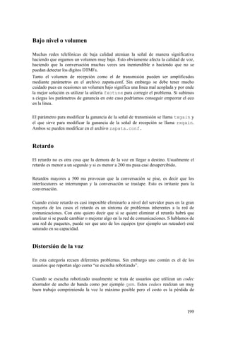 199
Bajo nivel o volumen
Muchas redes telefónicas de baja calidad atenúan la señal de manera significativa
haciendo que oigamos un volumen muy bajo. Esto obviamente afecta la calidad de voz,
haciendo que la conversación muchas veces sea inentendible o haciendo que no se
puedan detectar los dígitos DTMFs.
Tanto el volumen de recepción como el de transmisión pueden ser amplificados
mediante parámetros en el archivo zapata.conf. Sin embargo se debe tener mucho
cuidado pues en ocasiones un volumen bajo significa una línea mal acoplada y por ende
la mejor solución es utilizar la utilería fxotune para corregir el problema. Si subimos
a ciegas los parámetros de ganancia en este caso podríamos conseguir empeorar el eco
en la línea.
El parámetro para modificar la ganancia de la señal de transmisión se llama txgain y
el que sirve para modificar la ganancia de la señal de recepción se llama rxgain.
Ambos se pueden modificar en el archivo zapata.conf.
Retardo
El retardo no es otra cosa que la demora de la voz en llegar a destino. Usualmente el
retardo es menor a un segundo y si es menor a 200 ms pasa casi desapercibido.
Retardos mayores a 500 ms provocan que la conversación se pise, es decir que los
interlocutores se interrumpan y la conversación se traslape. Esto es irritante para la
conversación.
Cuando existe retardo es casi imposible eliminarlo a nivel del servidor pues en la gran
mayoría de los casos el retardo es un síntoma de problemas inherentes a la red de
comunicaciones. Con esto quiero decir que si se quiere eliminar el retardo habrá que
analizar si se puede cambiar o mejorar algo en la red de comunicaciones. S hablamos de
una red de paquetes, puede ser que uno de los equipos (por ejemplo un ruteador) esté
saturado en su capacidad.
Distorsión de la voz
En esta categoría recaen diferentes problemas. Sin embargo uno común es el de los
usuarios que reportan algo como “se escucha robotizado”.
Cuando se escucha robotizado usualmente se trata de usuarios que utilizan un codec
ahorrador de ancho de banda como por ejemplo gsm. Estos codecs realizan un muy
buen trabajo comprimiendo la voz lo máximo posible pero el costo es la pérdida de
 