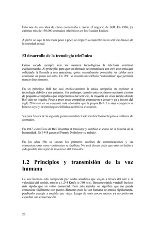 20
Esto nos da una idea de cómo comenzaba a crecer el negocio de Bell. En 1886, ya
existían más de 150,000 abonados telefónicos en los Estados Unidos.
A partir de aquí la telefonía poco a poco se empezó a convertir en un servicio básico de
la sociedad actual.
El desarrollo de la tecnología telefónica
Como sucede siempre con los avances tecnológicos la telefonía continuó
evolucionando. Al principio, para que un abonado se comunicara con otro este tenía que
solicitarle la llamada a una operadora, quien manualmente conectaba los cables para
conmutar un punto con otro. En 1891 se inventó un teléfono “automático” que permitía
marcar directamente.
En un principio Bell fue casi exclusivamente la única compañía en explotar la
tecnología debido a sus patentes. Sin embargo, cuando estas expiraron nacieron cientos
de pequeñas compañías que empezaron a dar servicio, la mayoría en sitios rurales donde
Bell aún no llegaba. Poco a poco estas compañías empezaron a crecer y ya a inicios del
siglo 20 tenían en su conjunto más abonados que la propia Bell. La sana competencia
hizo lo suyo y la tecnología telefónica aceleró su evolución.
Ya para finales de la segunda guerra mundial el servicio telefónico llegaba a millones de
abonados.
En 1947, científicos de Bell inventan el transistor y cambian el curso de la historia de la
humanidad. En 1948 ganan el Premio Nobel por su trabajo.
En los años 60s se lanzan los primeros satélites de comunicaciones y las
comunicaciones entre continentes se facilitan. No está demás decir que esto no hubiera
sido posible sin la previa invención del transistor.
1.2 Principios y transmisión de la voz
humana
La voz humana está compuesta por ondas acústicas que viajan a través del aire a la
velocidad del sonido, esto es a 1,244 Km/h (o 340 m/s). Bastante rápido verdad? Incluso
más rápido que un avión comercial. Pero esta rapidez no significa que me pueda
comunicar fácilmente con puntos distantes pues la voz humana se atenúa rápidamente,
perdiendo energía a medida que viaja. Luego de unos pocos metros ya no podemos
escuchar una conversación.
 