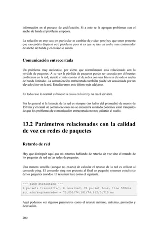 200
información en el proceso de codificación. Si a esto se le agregan problemas con el
ancho de banda el problema empeora.
La solución en este caso en particular es cambiar de codec pero hay que tener presente
que eso podría disparar otro problema peor si es que se usa un codec mas consumidor
de ancho de banda y el enlace se satura.
Comunicación entrecortada
Un problema muy molestoso por cierto que normalmente está relacionado con la
pérdida de paquetes. A su vez la pérdida de paquetes puede ser causada por diferentes
problemas en la red, siendo el más común el de redes con una latencia elevada o ancho
de banda limitado. La comunicación entrecortada también puede ser ocasionada por un
elevado jitter en la red. Estudiaremos esto último más adelante.
En todo caso lo normal es buscar la causa en la red y no en el servidor.
Por lo general si la latencia de la red es siempre (no hablo del promedio) de menos de
150 ms y el canal de comunicaciones no se encuentra saturado podemos estar tranquilos
de que los problemas de comunicación entrecortada no nos quitarán el sueño.
13.2 Parámetros relacionados con la calidad
de voz en redes de paquetes
Retardo de red
Hay que distinguir aquí que no estamos hablando de retardo de voz sino el retardo de
los paquetes de red en las redes de paquetes.
Una manera sencilla (aunque no exacta) de calcular el retardo de la red es utilizar al
comando ping. El comando ping nos presenta al final un pequeño resumen estadístico
de los paquetes envidos. El resumen luce como el siguiente.
Aquí podemos ver algunos parámetros como el retardo mínimo, máximo, promedio y
desviación.
--- ping statistics ---
6 packets transmitted, 6 received, 0% packet loss, time 5004ms
rtt min/avg/max/mdev = 73.055/74.181/74.852/0.710 ms
 
