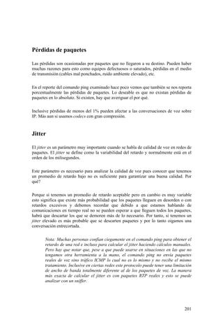 201
Pérdidas de paquetes
Las pérdidas son ocasionadas por paquetes que no llegaron a su destino. Pueden haber
muchas razones para esto como equipos defectuosos o saturados, pérdidas en el medio
de transmisión (cables mal ponchados, ruido ambiente elevado), etc.
En el reporte del comando ping examinado hace poco vemos que también se nos reporta
porcentualmente las pérdidas de paquetes. Lo deseable es que no existan pérdidas de
paquetes en lo absoluto. Si existen, hay que averiguar el por qué.
Inclusive pérdidas de menos del 1% pueden afectar a las conversaciones de voz sobre
IP. Más aun si usamos codecs con gran compresión.
Jitter
El jitter es un parámetro muy importante cuando se habla de calidad de voz en redes de
paquetes. El jitter se define como la variabilidad del retardo y normalmente está en el
orden de los milisegundos.
Este parámetro es necesario para analizar la calidad de voz pues conocer que tenemos
un promedio de retardo bajo no es suficiente para garantizar una buena calidad. Por
qué?
Porque si tenemos un promedio de retardo aceptable pero en cambio es muy variable
esto significa que existe más probabilidad que los paquetes lleguen en desorden o con
retardos excesivos y debemos recordar que debido a que estamos hablando de
comunicaciones en tiempo real no se pueden esperar a que lleguen todos los paquetes,
habrá que descartar los que se demoren más de lo necesario. Por tanto, si tenemos un
jitter elevado es más probable que se descarten paquetes y por lo tanto oigamos una
conversación entrecortada.
Nota: Muchas personas confían ciegamente en el comando ping para obtener el
retardo de una red e incluso para calcular el jitter haciendo cálculos manuales.
Pero hay que notar que, pese a que puede usarse en situaciones en las que no
tengamos otra herramienta a la mano, el comando ping no envía paquetes
reales de voz sino tráfico ICMP lo cual no es lo mismo y no recibe el mismo
tratamiento. Inclusive en ciertas redes este protocolo puede tener una limitación
de ancho de banda totalmente diferente al de los paquetes de voz. La manera
más exacta de calcular el jitter es con paquetes RTP reales y esto se puede
analizar con un sniffer.
 