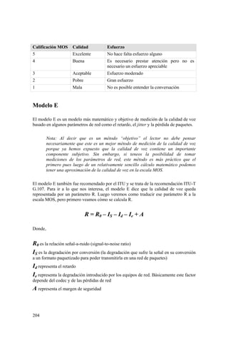 204
Calificación MOS Calidad Esfuerzo
5 Excelente No hace falta esfuerzo alguno
4 Buena Es necesario prestar atención pero no es
necesario un esfuerzo apreciable
3 Aceptable Esfuerzo moderado
2 Pobre Gran esfuerzo
1 Mala No es posible entender la conversación
Modelo E
El modelo E es un modelo más matemático y objetivo de medición de la calidad de voz
basado en algunos parámetros de red como el retardo, el jitter y la pérdida de paquetes.
Nota: Al decir que es un método “objetivo” el lector no debe pensar
necesariamente que este es un mejor método de medición de la calidad de voz
porque ya hemos expuesto que la calidad de voz contiene un importante
componente subjetivo. Sin embargo, si teneos la posibilidad de tomar
mediciones de los parámetros de red, este método es más práctico que el
primero pues luego de un relativamente sencillo cálculo matemático podemos
tener una aproximación de la calidad de voz en la escala MOS.
El modelo E también fue recomendado por el ITU y se trata de la recomendación ITU-T
G.107. Para ir a lo que nos interesa, el modelo E dice que la calidad de voz queda
representada por un parámetro R. Luego veremos como traducir ese parámetro R a la
escala MOS, pero primero veamos cómo se calcula R.
R = R0 – IS – Id – Ie + A
Donde,
R0 es la relación señal-a-ruido (signal-to-noise ratio)
IS es la degradación por conversión (la degradación que sufre la señal en su conversión
a un formato paquetizado para poder transmitirla en una red de paquetes)
Id representa el retardo
Ie representa la degradación introducido por los equipos de red. Básicamente este factor
depende del codec y de las pérdidas de red
A representa el margen de seguridad
 