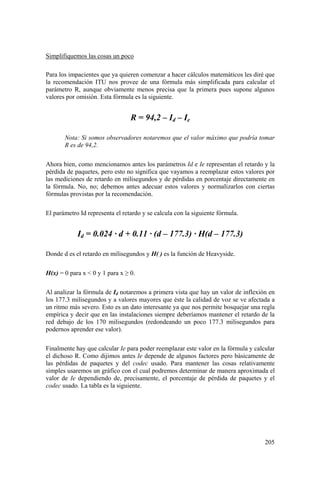 205
Simplifiquemos las cosas un poco
Para los impacientes que ya quieren comenzar a hacer cálculos matemáticos les diré que
la recomendación ITU nos provee de una fórmula más simplificada para calcular el
parámetro R, aunque obviamente menos precisa que la primera pues supone algunos
valores por omisión. Esta fórmula es la siguiente.
R = 94,2 – Id – Ie
Nota: Si somos observadores notaremos que el valor máximo que podría tomar
R es de 94,2.
Ahora bien, como mencionamos antes los parámetros Id e Ie representan el retardo y la
pérdida de paquetes, pero esto no significa que vayamos a reemplazar estos valores por
las mediciones de retardo en milisegundos y de pérdidas en porcentaje directamente en
la fórmula. No, no; debemos antes adecuar estos valores y normalizarlos con ciertas
fórmulas provistas por la recomendación.
El parámetro Id representa el retardo y se calcula con la siguiente fórmula.
Id = 0.024 · d + 0.11 · (d – 177.3) · H(d – 177.3)
Donde d es el retardo en milisegundos y H( ) es la función de Heavyside.
H(x) = 0 para x < 0 y 1 para x ≥ 0.
Al analizar la fórmula de Id notaremos a primera vista que hay un valor de inflexión en
los 177.3 milisegundos y a valores mayores que éste la calidad de voz se ve afectada a
un ritmo más severo. Esto es un dato interesante ya que nos permite bosquejar una regla
empírica y decir que en las instalaciones siempre deberíamos mantener el retardo de la
red debajo de los 170 milisegundos (redondeando un poco 177.3 milisegundos para
podernos aprender ese valor).
Finalmente hay que calcular Ie para poder reemplazar este valor en la fórmula y calcular
el dichoso R. Como dijimos antes Ie depende de algunos factores pero básicamente de
las pérdidas de paquetes y del codec usado. Para mantener las cosas relativamente
simples usaremos un gráfico con el cual podremos determinar de manera aproximada el
valor de Ie dependiendo de, precisamente, el porcentaje de pérdida de paquetes y el
codec usado. La tabla es la siguiente.
 