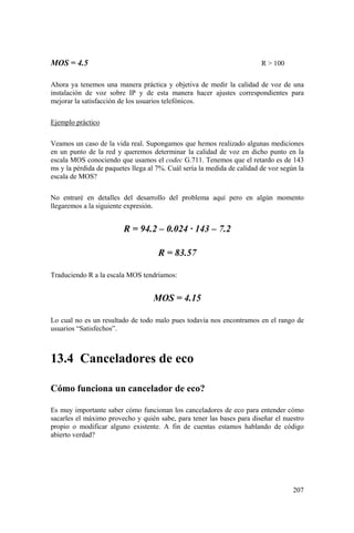 207
MOS = 4.5 R > 100
Ahora ya tenemos una manera práctica y objetiva de medir la calidad de voz de una
instalación de voz sobre IP y de esta manera hacer ajustes correspondientes para
mejorar la satisfacción de los usuarios telefónicos.
Ejemplo práctico
Veamos un caso de la vida real. Supongamos que hemos realizado algunas mediciones
en un punto de la red y queremos determinar la calidad de voz en dicho punto en la
escala MOS conociendo que usamos el codec G.711. Tenemos que el retardo es de 143
ms y la pérdida de paquetes llega al 7%. Cuál sería la medida de calidad de voz según la
escala de MOS?
No entraré en detalles del desarrollo del problema aquí pero en algún momento
llegaremos a la siguiente expresión.
R = 94.2 – 0.024 · 143 – 7.2
R = 83.57
Traduciendo R a la escala MOS tendríamos:
MOS = 4.15
Lo cual no es un resultado de todo malo pues todavía nos encontramos en el rango de
usuarios “Satisfechos”.
13.4 Canceladores de eco
Cómo funciona un cancelador de eco?
Es muy importante saber cómo funcionan los canceladores de eco para entender cómo
sacarles el máximo provecho y quién sabe, para tener las bases para diseñar el nuestro
propio o modificar alguno existente. A fin de cuentas estamos hablando de código
abierto verdad?
 