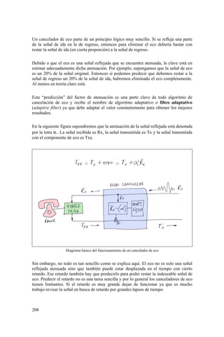 208
Un cancelador de eco parte de un principio lógico muy sencillo. Si se refleja una parte
de la señal de ida en la de regreso, entonces para eliminar el eco debería bastar con
restar la señal de ida (en cierta proporción) a la señal de regreso.
Debido a que el eco es una señal reflejada que se encuentra atenuada, la clave está en
estimar adecuadamente dicha atenuación. Por ejemplo, supongamos que la señal de eco
es un 20% de la señal original. Entonces si podemos predecir que debemos restar a la
señal de regreso un 20% de la señal de ida, habremos eliminado el eco completamente.
Al menos en teoría claro está.
Esta “predicción” del factor de atenuación es una parte clave de todo algoritmo de
cancelación de eco y recibe el nombre de algoritmo adaptativo o filtro adaptativo
(adaptive filter) ya que debe adaptar el valor constantemente para obtener los mejores
resultados.
En la siguiente figura supondremos que la atenuación de la señal reflejada está denotada
por la letra α.. La señal recibida es Rx, la señal transmitida es Tx y la señal transmitida
con el componente de eco es Txe.
Diagrama básico del funcionamiento de un cancelador de eco
Sin embargo, no todo es tan sencillo como se explica aquí. El eco no es solo una señal
reflejada atenuada sino que también puede estar desplazada en el tiempo con cierto
retardo. Ese retardo también hay que predecirlo para poder restar la indeseable señal de
eco. Predecir el retardo no es una tarea sencilla y por lo general los canceladores de eco
tienen limitantes. Si el retardo es muy grande dejan de funcionar ya que es mucho
trabajo revisar la señal en busca de retardo por grandes lapsos de tiempo.
 