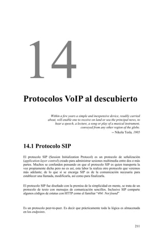 211
Protocolos VoIP al descubierto
Within a few years a simple and inexpensive device, readily carried
about, will enable one to receive on land or sea the principal news, to
hear a speech, a lecture, a song or play of a musical instrument,
conveyed from any other region of the globe.
-- Nikola Tesla, 1905
14.1 Protocolo SIP
El protocolo SIP (Session Initialization Protocol) es un protocolo de señalización
(application-layer control) creado para administrar sesiones multimedia entre dos o más
partes. Muchos se confunden pensando en que el protocolo SIP es quien transporta la
voz propiamente dicha pero no es así, esta labor la realiza otro protocolo que veremos
más adelante; de lo que sí se encarga SIP es de la comunicación necesaria para
establecer una llamada, modificarla, así como para finalizarla.
El protocolo SIP fue diseñado con la premisa de la simplicidad en mente, se trata de un
protocolo de texto con mensajes de comunicación sencillos. Inclusive SIP comparte
algunos códigos de estatus con HTTP como el familiar “404: Not found”
Es un protocolo peer-to-peer. Es decir que prácticamente toda la lógica es almacenada
en los endpoints.
 