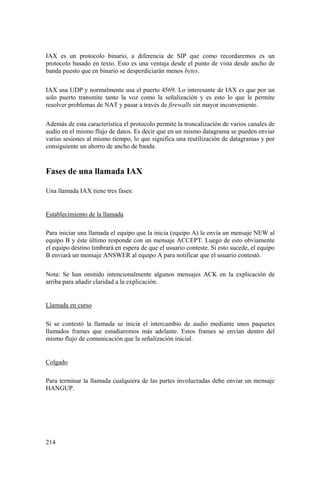 214
IAX es un protocolo binario, a diferencia de SIP que como recordaremos es un
protocolo basado en texto. Esto es una ventaja desde el punto de vista desde ancho de
banda puesto que en binario se desperdiciarán menos bytes.
IAX usa UDP y normalmente usa el puerto 4569. Lo interesante de IAX es que por un
solo puerto transmite tanto la voz como la señalización y es esto lo que le permite
resolver problemas de NAT y pasar a través de firewalls sin mayor inconveniente.
Además de esta característica el protocolo permite la troncalización de varios canales de
audio en el mismo flujo de datos. Es decir que en un mismo datagrama se pueden enviar
varias sesiones al mismo tiempo, lo que significa una reutilización de datagramas y por
consiguiente un ahorro de ancho de banda.
Fases de una llamada IAX
Una llamada IAX tiene tres fases:
Establecimiento de la llamada
Para iniciar una llamada el equipo que la inicia (equipo A) le envía un mensaje NEW al
equipo B y éste último responde con un mensaje ACCEPT. Luego de esto obviamente
el equipo destino timbrará en espera de que el usuario conteste. Si esto sucede, el equipo
B enviará un mensaje ANSWER al equipo A para notificar que el usuario contestó.
Nota: Se han omitido intencionalmente algunos mensajes ACK en la explicación de
arriba para añadir claridad a la explicación.
Llamada en curso
Si se contestó la llamada se inicia el intercambio de audio mediante unos paquetes
llamados frames que estudiaremos más adelante. Estos frames se envían dentro del
mismo flujo de comunicación que la señalización inicial.
Colgado
Para terminar la llamada cualquiera de las partes involucradas debe enviar un mensaje
HANGUP.
 