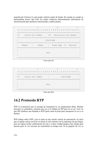 216
pequeña (de 4 bytes), lo cual ayuda a ahorrar ancho de banda. De cuando en cuando se
intercambian frames tipo Full, los cuales conllevan adicionalmente información de
sincronización para mantener sincronizados a ambos puntos.
Frame tipo Full
Frame tipo Mini
14.2 Protocolo RTP
RTP es el protocolo que se encarga de transportar la voz propiamente dicha. Muchas
personas se confunden y piensan que ese es el trabajo de SIP pero no es así. Una vez
que SIP establece una llamada es RTP quien toma la posta para transportar la voz a su
destino.
RTP trabaja sobre UDP y por lo tanto no hay mucho control de transmisión. Es decir
que el equipo emisor envía la voz hacia el otro extremo con la esperanza de que llegue,
pero no espera recibir confirmación de esto y a decir verdad tampoco hay tiempo para
hacerlo pues la voz necesita ser transmitida en tiempo real. Si un paquete de voz se
1 2 3
0 1 2 3 4 5 6 7 8 9 0 1 2 3 4 5 6 7 8 9 0 1 2 3 4 5 6 7 8 9 0 1
+-+-+-+-+-+-+-+-+-+-+-+-+-+-+-+-+-+-+-+-+-+-+-+-+-+-+-+-+-+-+-+-+
|F| Source Call Number |R| Destination Call Number |
+-+-+-+-+-+-+-+-+-+-+-+-+-+-+-+-+-+-+-+-+-+-+-+-+-+-+-+-+-+-+-+-+
| time-stamp |
+-+-+-+-+-+-+-+-+-+-+-+-+-+-+-+-+-+-+-+-+-+-+-+-+-+-+-+-+-+-+-+-+
| OSeqno | ISeqno | Frame Type |C| Subclass |
+-+-+-+-+-+-+-+-+-+-+-+-+-+-+-+-+-+-+-+-+-+-+-+-+-+-+-+-+-+-+-+-+
| |
: Data :
| |
+-+-+-+-+-+-+-+-+-+-+-+-+-+-+-+-+-+-+-+-+-+-+-+-+-+-+-+-+-+-+-+-+
1 2 3
0 1 2 3 4 5 6 7 8 9 0 1 2 3 4 5 6 7 8 9 0 1 2 3 4 5 6 7 8 9 0 1
+-+-+-+-+-+-+-+-+-+-+-+-+-+-+-+-+-+-+-+-+-+-+-+-+-+-+-+-+-+-+-+-+
|F| Source call number | time-stamp |
+-+-+-+-+-+-+-+-+-+-+-+-+-+-+-+-+-+-+-+-+-+-+-+-+-+-+-+-+-+-+-+-+
| |
: Data :
| |
+-+-+-+-+-+-+-+-+-+-+-+-+-+-+-+-+-+-+-+-+-+-+-+-+-+-+-+-+-+-+-+-+
 