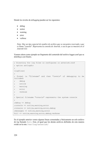 220
Donde los niveles de debugging pueden ser los siguientes:
• debug
• notice
• warning
• error
• verbose
Nota: Hay un tipo especial de nombre de archivo que se encuentra reservado y que
se llama "console". Representa la consola de Asterisk, o sea lo que se muestra en el
Asterisk CLI.
Veamos ahora como ejemplo un fragmento del contenido del archivo logger.conf que se
distribuye con Elastix.
En el ejemplo anterior vemos algunas líneas comentadas y básicamente un solo archivo
de log llamado full. Este, al igual que los demás archivos definidos de esta manera
reside en la ruta /var/log/asterisk/
; Directory for log files is configures in asterisk.conf
; option astlogdir
;
[logfiles]
;
; Format is "filename" and then "levels" of debugging to be
included:
; debug
; notice
; warning
; error
; verbose
;
; Special filename "console" represents the system console
;
;debug => debug
;console => notice,warning,error
;console => notice,warning,error,debug
;messages => notice,warning,error
full => notice,warning,error,debug,verbose
 