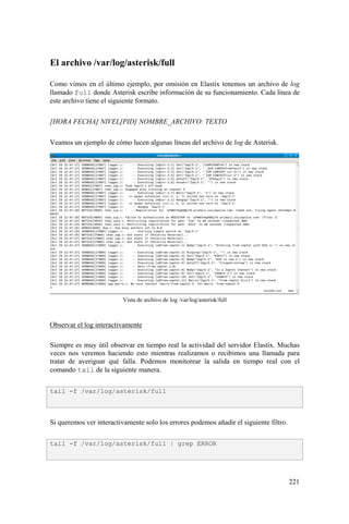 221
El archivo /var/log/asterisk/full
Como vimos en el último ejemplo, por omisión en Elastix tenemos un archivo de log
llamado full donde Asterisk escribe información de su funcionamiento. Cada línea de
este archivo tiene el siguiente formato.
[HORA FECHA] NIVEL[PID] NOMBRE_ARCHIVO: TEXTO
Veamos un ejemplo de cómo lucen algunas líneas del archivo de log de Asterisk.
Vista de archivo de log /var/log/asterisk/full
Observar el log interactivamente
Siempre es muy útil observar en tiempo real la actividad del servidor Elastix. Muchas
veces nos veremos haciendo esto mientras realizamos o recibimos una llamada para
tratar de averiguar qué falla. Podemos monitorear la salida en tiempo real con el
comando tail de la siguiente manera.
Si queremos ver interactivamente solo los errores podemos añadir el siguiente filtro.
tail -f /var/log/asterisk/full
tail -f /var/log/asterisk/full | grep ERROR
 