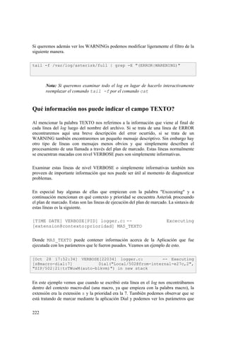 222
Si queremos además ver los WARNINGs podemos modificar ligeramente el filtro de la
siguiente manera.
Nota: Si queremos examinar todo el log en lugar de hacerlo interactivamente
reemplazar el comando tail -f por el comando cat
Qué información nos puede indicar el campo TEXTO?
Al mencionar la palabra TEXTO nos referimos a la información que viene al final de
cada línea del log luego del nombre del archivo. Si se trata de una línea de ERROR
encontraremos aquí una breve descripción del error ocurrido, si se trata de un
WARNING también encontraremos un pequeño mensaje descriptivo. Sin embargo hay
otro tipo de líneas con mensajes menos obvios y que simplemente describen el
procesamiento de una llamada a través del plan de marcado. Estas líneas normalmente
se encuentran macadas con nivel VERBOSE pues son simplemente informativas.
Examinar estas líneas de nivel VERBOSE o simplemente informativas también nos
proveen de importante información que nos puede ser útil al momento de diagnosticar
problemas.
En especial hay algunas de ellas que empiezan con la palabra "Excecuting" y a
continuación mencionan en qué contexto y prioridad se encuentra Asterisk procesando
el plan de marcado. Estas son las líneas de ejecución del plan de marcado. La sintaxis de
estas líneas es la siguiente.
[TIME DATE] VERBOSE[PID] logger.c: -- Excecuting
[extension@contexto:prioridad] MAS_TEXTO
Donde MAS_TEXTO puede contener información acerca de la Aplicación que fue
ejecutada con los parámetros que le fueron pasados. Veamos un ejemplo de esto.
En este ejemplo vemos que cuando se escribió esta línea en el log nos encontrábamos
dentro del contexto macro-dial (una macro, ya que empieza con la palabra macro), la
extensión era la extensión s y la prioridad era la 7. También podemos observar que se
está tratando de marcar mediante la aplicación Dial y podemos ver los parámetros que
tail -f /var/log/asterisk/full | grep -E "(ERROR|WARENING)"
[Oct 28 17:52:34] VERBOSE[22034] logger.c: -- Executing
[s@macro-dial:7] Dial("Local/502@from-internal-e27c,2",
"SIP/502|21|trTWuwM(auto-blkvm)") in new stack
 