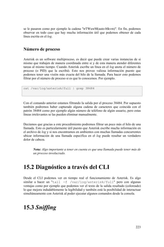 223
se le pasaron como por ejemplo la cadena "trTWuwM(auto-blkvm)". En fin, podemos
observar en todo caso que hay mucha información útil que podemos obtener de cada
línea escrita en el log.
Número de proceso
Asterisk es un software multiproceso, es decir que puede crear varias instancias de si
mismo que trabajen de manera coordinada entre si y de esta manera atender diferentes
tareas al mismo tiempo. Cuando Asterisk escribe un línea en el log anota el número de
proceso (o PID) que la escribió. Esto nos provee valiosa información puesto que
podemos tener una visión más exacta del hilo de la llamada. Para hacer esto podemos
filtrar por el número de proceso si es que lo conocemos. Por ejemplo.
Con el comando anterior estamos filtrando la salida por el proceso 38484. Por supuesto
también podremos haber capturado alguna cadena de caracteres que coincida con el
patrón 38484 como por ejemplo algún número de teléfono de algún usuario, pero estas
líneas irrelevantes se las pueden eliminar manualmente.
Decíamos que gracias a este procedimiento podremos filtrar un poco más el hilo de una
llamada. Esto es particularmente útil puesto que Asterisk escribe mucha información en
el archivo de log y si nos encontramos en ambientes con muchas llamadas concurrentes
ubicar información de una llamada específica en el log puede resultar un verdadero
dolor de cabeza.
Nota: Algo importante a tener en cuenta es que una llamada puede tener más de
un proceso involucrado.
15.2 Diagnóstico a través del CLI
Desde el CLI podemos ver en tiempo real el funcionamiento de Asterisk. Es algo
similar a hacer un "tail -f /var/log/asterisk/full" pero con algunas
ventajas como por ejemplo que podemos ver el texto de la salida resaltado (coloreado)
lo que mejora indudablemente la legibilidad y también está la posibilidad de interactuar
simultáneamente con Asterisk al poder ejecutar algunos comandos desde la consola.
15.3 Sniffing
cat /var/log/asterisk/full | grep 38484
 