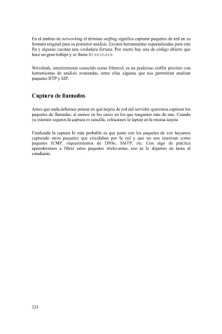 224
En el ámbito de networking el término sniffing significa capturar paquetes de red en su
formato original para su posterior análisis. Existen herramientas especializadas para este
fin y algunas cuestan una verdadera fortuna. Por suerte hay una de código abierto que
hace un gran trabajo y se llama Wireshark.
Wireshark, anteriormente conocido como Ethereal, es un poderoso sniffer provisto con
herramientas de análisis avanzadas, entre ellas algunas que nos permitirán analizar
paquetes RTP y SIP.
Captura de llamadas
Antes que nada debemos pensar en qué tarjeta de red del servidor queremos capturar los
paquetes de llamadas; al menos en los casos en los que tengamos más de una. Cuando
ya estemos seguros la captura es sencilla, colocamos la laptop en la misma tarjeta
Finalizada la captura lo más probable es que junto con los paquetes de voz hayamos
capturado otros paquetes que circulaban por la red y que no nos interesan como
paquetes ICMP, requerimientos de DNSs, SMTP, etc. Con algo de práctica
aprenderemos a filtrar estos paquetes irrelevantes, eso se lo dejamos de tarea al
estudiante.
 