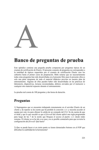 225
Banco de preguntas de prueba
Este apéndice contiene una pequeña prueba compuesta por preguntas típicas de un
examen de certificación de Elastix. El presente conjunto de preguntas no corresponden a
la totalidad de tópicos requeridos por el examen de certificación Elastix sino los
cubiertos hasta el primer curso de preparación. Debe notarse que no necesariamente
todas estas preguntas han sido desarrolladas en el presente libro pues la presente obra es
solo una parte integrante de todo el material didáctico provisto en nuestro plan de
entrenamiento. Algunas de ellas pueden haber sido desarrolladas en las prácticas de
laboratorio, diapositivas, lecturas recomendadas, deberes enviados por el instructor o
cualquier otro material expuesto durante el entrenamiento.
La prueba real consta de 100 preguntas y dos horas de duración.
Preguntas
1) Supongamos que se encuentra trabajando remotamente en el servidor Elastix de un
cliente y de repente se da cuenta que ha perdido la conexión ssh y necesita acceder al
equipo por esta vía para obtener la salida de un comando del CLI. Se da cuenta de que
es tarde y que lo que sucedió es que el firewall del cliente aplicó una regla programada
para luego de las 7 de la noche que bloquea el acceso al puerto ssh desde redes
remotas. El cliente ya se ha ido a su casa y no es posible contactarlo para que revierta la
configuración del firewall. Qué haría?
2) Que se puede hacer si en cierto punto se tienen demasiados botones en el FOP que
dificultan la usabilidad de la herramienta?
 