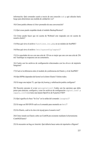 227
información. Qué comandos usaría a través de una conexión ssh y qué cálculos haría
luego para determinar una medida de calidad de voz?
10) Cómo podría obtener el Jitter promedio de una conversación?
11) Qué cosas puedo respaldar desde el módulo Backup/Restore?
12) Cómo puedo hacer que mi cuenta de Webmail este mapeada con mi cuenta de
usuario elastix?
13) Para qué sirve el archivo functions.inc.php en un módulo de freePBX?
14) Para qué sirve el archivo /etc/sysconfig/zaptel?
15) Un cancelador de eco con una cola de 128 ms es mejor que uno con una cola de 256
ms? Justifique su respuesta con un comentario.
16) Cuales son los archivos de configuración relacionados con los drivers de tarjetería
Sangoma?
17) Cual es la diferencia entre el modulo de conferencias de Elastix y el de freePBX?
18) Qué RPMs dependen del kernel en la distro Elastix? Enliste todos.
19) Si tengo una tarjeta T1, qué tipo de framing y señalización podría configurar?
20) Necesito ejecutar el script genzaptelconf. Cuáles son las opciones que debo
poner para detectar, configurar y crear los archivos de configuración zaptel.conf y
zapata.conf si se tiene una tarjeta OpenVox de 8 puertos FXO?
21) Qué significa la frase “In Use” en la salida del comando lszaptel?
22) Si tengo un ISO DVD cuál es el comando para montarlo en /mnt/?
23) En Elastix, cuál es la clave de mysql para el usuario root?
24) Cómo instalo un Elastix sobre un CentOS pre-existente mediante la herramienta
CentOS2Elastix?
25) Si encuentro un bug en Asterisk. Qué debería hacer antes de reportarlo a Digium?
 