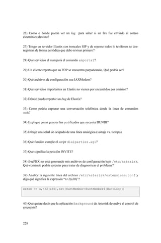 228
26) Cómo o donde puedo ver un log para saber si un fax fue enviado al correo
electrónico destino?
27) Tengo un servidor Elastix con troncales SIP y de repente todos lo teléfonos se des-
registran de forma periódica que debo revisar primero?
28) Qué servicios el manipula el comando amportal?
29) Un cliente reporta que su FOP se encuentra parpadeando. Qué podría ser?
30) Qué archivos de configuración usa IAXModem?
31) Qué servicios importantes en Elastix no vienen por encendidos por omisión?
32) Dónde puedo reportar un bug de Elastix?
33) Cómo podría capturar una conversación telefónica desde la línea de comandos
ssh?
34) Explique cómo generar los certificados que necesita DUNDI?
35) Dibuje una señal de ocupado de una línea analógica (voltaje vs. tiempo)
36) Qué función cumple el script dialparties.agi?
37) Qué significa la petición INVITE?
38) freePBX no está generando mis archivos de configuración bajo /etc/asterisk.
Qué comando podría ejecutar para tratar de diagnosticar el problema?
39) Analice la siguiente línea del archivo /etc/asterisk/extensions.conf y
diga qué significa la expresión “n+2(a30)”?
40) Qué quiere decir que la aplicación Background de Asterisk devuelve el control de
ejecución?
exten => s,n+2(a30),Set(HuntMember=HuntMember${HuntLoop})
 