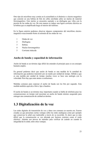 23
Otro tipo de micrófono muy común en la actualidad es el dinámico o electro-magnético
que consiste en una bobina de hilo de cobre enrollada sobre un núcleo de material
ferromagnético. Este núcleo se encuentra sujetado a un diafragma que vibra con la
presión de las ondas de voz. De esta manera se induce una ligera corriente eléctrica en
la bobina que es amplificada luego al interior del teléfono.
En la figura anterior podemos observar algunos componentes del micrófono electro-
magnético reaccionando frente al estímulo de las ondas de voz.
1 Ondas de voz
2 Diafragma
3 Bobina
4 Núcleo ferromagnético
5 Corriente inducida
Ancho de banda y capacidad de información
Ancho de banda es un término algo difícil de entender al principio pues es un concepto
bastante amplio.
En general podemos decir que ancho de banda es una medida de la cantidad de
información que podemos transmitir por un medio por unidad de tiempo. Debido a que
es una medida por unidad de tiempo muchas veces se hace una analogía con la
velocidad. Pero hay que estar atento a confusiones.
Medidas comunes para expresar el ancho de banda son los bits por segundo. Esta
medida también equivale a bits/s, bps o baudios.
El ancho de banda es un término muy importante cuando se habla de telefonía pues las
comunicaciones en tiempo real necesitan un ancho de banda mínimo asegurado para
entregar una comunicación de calidad en destino.
1.3 Digitalización de la voz
Las redes digitales de transmisión de voz y datos son comunes en nuestra era. Fueron
creadas ya que presentan ciertas ventajas sobre las redes analógicas como por ejemplo
que conservan la señal casi inalterable a través de su recorrido. Es decir que es más
difícil que la comunicación se vea afectada por factores externos como el ruido
eléctrico. Además nos provee de métodos para verificar de cuándo en cuando la
integridad de la señal, entre otras ventajas.
 