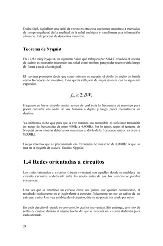 24
Dicho fácil, digitalizar una señal de voz no es otra cosa que tomar muestras (a intervalos
de tiempo regulares) de la amplitud de la señal analógica y transformar esta información
a binario. Este proceso de denomina muestreo.
Teorema de Nyquist
En 1928 Henry Nyquist, un ingeniero Suizo que trabajaba par AT&T, resolvió el dilema
de cuánto es necesario muestrear una señal como mínimo para poder reconstruirla luego
de forma exacta a la original.
El teorema propuesto decía que como mínimo se necesita el doble de ancho de banda
como frecuencia de muestreo. Esto queda reflejado de mejor manera con la siguiente
expresión.
fm ≥ 2 BWs
Hagamos un breve cálculo mental acerca de cual sería la frecuencia de muestreo para
poder convertir una señal de voz humana a digital y luego poder reconstruirla en
destino.
Ya habíamos dicho que para que la voz humana sea entendible es suficiente transmitir
un rango de frecuencias de entre 400Hz a 4,000Hz. Por lo tanto, según el teorema de
Nyquist como mínimo deberíamos muestrear al doble de la frecuencia mayor, es decir a
8,000Hz.
Luego veremos que es precisamente esa frecuencia de muestreo de 8,000Hz la que se
usa en la mayoría de codecs. Gracias Nyquist!
1.4 Redes orientadas a circuitos
Las redes orientadas a circuitos (circuit switched) son aquellas donde se establece un
circuito exclusivo o dedicado entre los nodos antes de que los usuarios se puedan
comunicar.
Una vez que se establece un circuito entre dos puntos que quieren comunicarse, el
resultado básicamente es el equivalente a conectar físicamente un par de cables de un
extremo a otro. Una vez establecido el circuito, éste ya no puede ser usado por otros.
En cada circuito el retardo es constante, lo cual es una ventaja. Sin embargo, este tipo de
redes es costoso debido al mismo hecho de que se necesita un circuito dedicado para
cada abonado.
 