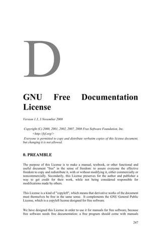 247
GNU Free Documentation
License
Version 1.3, 3 November 2008
Copyright (C) 2000, 2001, 2002, 2007, 2008 Free Software Foundation, Inc.
<http://fsf.org/>
Everyone is permitted to copy and distribute verbatim copies of this license document,
but changing it is not allowed.
0. PREAMBLE
The purpose of this License is to make a manual, textbook, or other functional and
useful document "free" in the sense of freedom: to assure everyone the effective
freedom to copy and redistribute it, with or without modifying it, either commercially or
noncommercially. Secondarily, this License preserves for the author and publisher a
way to get credit for their work, while not being considered responsible for
modifications made by others.
This License is a kind of "copyleft", which means that derivative works of the document
must themselves be free in the same sense. It complements the GNU General Public
License, which is a copyleft license designed for free software.
We have designed this License in order to use it for manuals for free software, because
free software needs free documentation: a free program should come with manuals
 