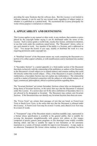 248
providing the same freedoms that the software does. But this License is not limited to
software manuals; it can be used for any textual work, regardless of subject matter or
whether it is published as a printed book. We recommend this License principally for
works whose purpose is instruction or reference.
1. APPLICABILITY AND DEFINITIONS
This License applies to any manual or other work, in any medium, that contains a notice
placed by the copyright holder saying it can be distributed under the terms of this
License. Such a notice grants a world-wide, royalty-free license, unlimited in duration,
to use that work under the conditions stated herein. The "Document", below, refers to
any such manual or work. Any member of the public is a licensee, and is addressed as
"you". You accept the license if you copy, modify or distribute the work in a way
requiring permission under copyright law.
A "Modified Version" of the Document means any work containing the Document or a
portion of it, either copied verbatim, or with modifications and/or translated into another
language.
A "Secondary Section" is a named appendix or a front-matter section of the Document
that deals exclusively with the relationship of the publishers or authors of the Document
to the Document's overall subject (or to related matters) and contains nothing that could
fall directly within that overall subject. (Thus, if the Document is in part a textbook of
mathematics, a Secondary Section may not explain any mathematics.) The relationship
could be a matter of historical connection with the subject or with related matters, or of
legal, commercial, philosophical, ethical or political position regarding them.
The "Invariant Sections" are certain Secondary Sections whose titles are designated, as
being those of Invariant Sections, in the notice that says that the Document is released
under this License. If a section does not fit the above definition of Secondary then it is
not allowed to be designated as Invariant. The Document may contain zero Invariant
Sections. If the Document does not identify any Invariant Sections then there are none.
The "Cover Texts" are certain short passages of text that are listed, as Front-Cover
Texts or Back-Cover Texts, in the notice that says that the Document is released under
this License. A Front-Cover Text may be at most 5 words, and a Back-Cover Text may
be at most 25 words.
A "Transparent" copy of the Document means a machine-readable copy, represented in
a format whose specification is available to the general public, that is suitable for
revising the document straightforwardly with generic text editors or (for images
composed of pixels) generic paint programs or (for drawings) some widely available
drawing editor, and that is suitable for input to text formatters or for automatic
translation to a variety of formats suitable for input to text formatters. A copy made in
an otherwise Transparent file format whose markup, or absence of markup, has been
 