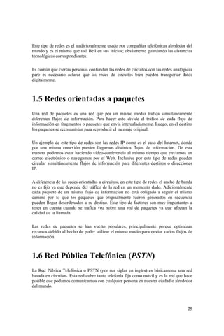 25
Este tipo de redes es el tradicionalmente usado por compañías telefónicas alrededor del
mundo y es el mismo que usó Bell en sus inicios; obviamente guardando las distancias
tecnológicas correspondientes.
Es común que ciertas personas confundan las redes de circuitos con las redes analógicas
pero es necesario aclarar que las redes de circuitos bien pueden transportar datos
digitalmente.
1.5 Redes orientadas a paquetes
Una red de paquetes es una red que por un mismo medio trafica simultáneamente
diferentes flujos de información. Para hacer esto divide el tráfico de cada flujo de
información en fragmentos o paquetes que envía intercaladamente. Luego, en el destino
los paquetes se reensamblan para reproducir el mensaje original.
Un ejemplo de este tipo de redes son las redes IP como es el caso del Internet, donde
por una misma conexión pueden llegarnos distintos flujos de información. De esta
manera podemos estar haciendo video-conferencia al mismo tiempo que enviamos un
correo electrónico o navegamos por el Web. Inclusive por este tipo de redes pueden
circular simultáneamente flujos de información para diferentes destinos o direcciones
IP.
A diferencia de las redes orientadas a circuitos, en este tipo de redes el ancho de banda
no es fijo ya que depende del tráfico de la red en un momento dado. Adicionalmente
cada paquete de un mismo flujo de información no está obligado a seguir el mismo
camino por lo que los paquetes que originalmente fueron generados en secuencia
pueden llegar desordenados a su destino. Este tipo de factores son muy importantes a
tener en cuenta cuando se trafica voz sobre una red de paquetes ya que afectan la
calidad de la llamada.
Las redes de paquetes se han vuelto populares, principalmente porque optimizan
recursos debido al hecho de poder utilizar el mismo medio para enviar varios flujos de
información.
1.6 Red Pública Telefónica (PSTN)
La Red Pública Telefónica o PSTN (por sus siglas en inglés) es básicamente una red
basada en circuitos. Esta red cubre tanto telefonía fija como móvil y es la red que hace
posible que podamos comunicarnos con cualquier persona en nuestra ciudad o alrededor
del mundo.
 