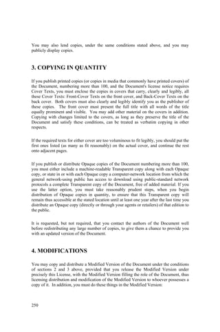 250
You may also lend copies, under the same conditions stated above, and you may
publicly display copies.
3. COPYING IN QUANTITY
If you publish printed copies (or copies in media that commonly have printed covers) of
the Document, numbering more than 100, and the Document's license notice requires
Cover Texts, you must enclose the copies in covers that carry, clearly and legibly, all
these Cover Texts: Front-Cover Texts on the front cover, and Back-Cover Texts on the
back cover. Both covers must also clearly and legibly identify you as the publisher of
these copies. The front cover must present the full title with all words of the title
equally prominent and visible. You may add other material on the covers in addition.
Copying with changes limited to the covers, as long as they preserve the title of the
Document and satisfy these conditions, can be treated as verbatim copying in other
respects.
If the required texts for either cover are too voluminous to fit legibly, you should put the
first ones listed (as many as fit reasonably) on the actual cover, and continue the rest
onto adjacent pages.
If you publish or distribute Opaque copies of the Document numbering more than 100,
you must either include a machine-readable Transparent copy along with each Opaque
copy, or state in or with each Opaque copy a computer-network location from which the
general network-using public has access to download using public-standard network
protocols a complete Transparent copy of the Document, free of added material. If you
use the latter option, you must take reasonably prudent steps, when you begin
distribution of Opaque copies in quantity, to ensure that this Transparent copy will
remain thus accessible at the stated location until at least one year after the last time you
distribute an Opaque copy (directly or through your agents or retailers) of that edition to
the public.
It is requested, but not required, that you contact the authors of the Document well
before redistributing any large number of copies, to give them a chance to provide you
with an updated version of the Document.
4. MODIFICATIONS
You may copy and distribute a Modified Version of the Document under the conditions
of sections 2 and 3 above, provided that you release the Modified Version under
precisely this License, with the Modified Version filling the role of the Document, thus
licensing distribution and modification of the Modified Version to whoever possesses a
copy of it. In addition, you must do these things in the Modified Version:
 