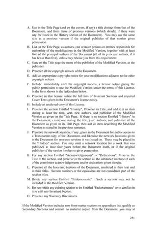 251
A. Use in the Title Page (and on the covers, if any) a title distinct from that of the
Document, and from those of previous versions (which should, if there were
any, be listed in the History section of the Document). You may use the same
title as a previous version if the original publisher of that version gives
permission.
B. List on the Title Page, as authors, one or more persons or entities responsible for
authorship of the modifications in the Modified Version, together with at least
five of the principal authors of the Document (all of its principal authors, if it
has fewer than five), unless they release you from this requirement.
C. State on the Title page the name of the publisher of the Modified Version, as the
publisher.
D. Preserve all the copyright notices of the Document.
E. Add an appropriate copyright notice for your modifications adjacent to the other
copyright notices.
F. Include, immediately after the copyright notices, a license notice giving the
public permission to use the Modified Version under the terms of this License,
in the form shown in the Addendum below.
G. Preserve in that license notice the full lists of Invariant Sections and required
Cover Texts given in the Document's license notice.
H. Include an unaltered copy of this License.
I. Preserve the section Entitled "History", Preserve its Title, and add to it an item
stating at least the title, year, new authors, and publisher of the Modified
Version as given on the Title Page. If there is no section Entitled "History" in
the Document, create one stating the title, year, authors, and publisher of the
Document as given on its Title Page, then add an item describing the Modified
Version as stated in the previous sentence.
J. Preserve the network location, if any, given in the Document for public access to
a Transparent copy of the Document, and likewise the network locations given
in the Document for previous versions it was based on. These may be placed in
the "History" section. You may omit a network location for a work that was
published at least four years before the Document itself, or if the original
publisher of the version it refers to gives permission.
K. For any section Entitled "Acknowledgements" or "Dedications", Preserve the
Title of the section, and preserve in the section all the substance and tone of each
of the contributor acknowledgements and/or dedications given therein.
L. Preserve all the Invariant Sections of the Document, unaltered in their text and
in their titles. Section numbers or the equivalent are not considered part of the
section titles.
M. Delete any section Entitled "Endorsements". Such a section may not be
included in the Modified Version.
N. Do not retitle any existing section to be Entitled "Endorsements" or to conflict in
title with any Invariant Section.
O. Preserve any Warranty Disclaimers.
If the Modified Version includes new front-matter sections or appendices that qualify as
Secondary Sections and contain no material copied from the Document, you may at
 