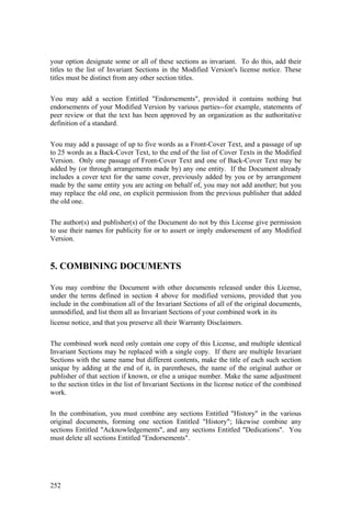 252
your option designate some or all of these sections as invariant. To do this, add their
titles to the list of Invariant Sections in the Modified Version's license notice. These
titles must be distinct from any other section titles.
You may add a section Entitled "Endorsements", provided it contains nothing but
endorsements of your Modified Version by various parties--for example, statements of
peer review or that the text has been approved by an organization as the authoritative
definition of a standard.
You may add a passage of up to five words as a Front-Cover Text, and a passage of up
to 25 words as a Back-Cover Text, to the end of the list of Cover Texts in the Modified
Version. Only one passage of Front-Cover Text and one of Back-Cover Text may be
added by (or through arrangements made by) any one entity. If the Document already
includes a cover text for the same cover, previously added by you or by arrangement
made by the same entity you are acting on behalf of, you may not add another; but you
may replace the old one, on explicit permission from the previous publisher that added
the old one.
The author(s) and publisher(s) of the Document do not by this License give permission
to use their names for publicity for or to assert or imply endorsement of any Modified
Version.
5. COMBINING DOCUMENTS
You may combine the Document with other documents released under this License,
under the terms defined in section 4 above for modified versions, provided that you
include in the combination all of the Invariant Sections of all of the original documents,
unmodified, and list them all as Invariant Sections of your combined work in its
license notice, and that you preserve all their Warranty Disclaimers.
The combined work need only contain one copy of this License, and multiple identical
Invariant Sections may be replaced with a single copy. If there are multiple Invariant
Sections with the same name but different contents, make the title of each such section
unique by adding at the end of it, in parentheses, the name of the original author or
publisher of that section if known, or else a unique number. Make the same adjustment
to the section titles in the list of Invariant Sections in the license notice of the combined
work.
In the combination, you must combine any sections Entitled "History" in the various
original documents, forming one section Entitled "History"; likewise combine any
sections Entitled "Acknowledgements", and any sections Entitled "Dedications". You
must delete all sections Entitled "Endorsements".
 