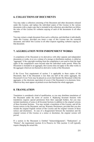 253
6. COLLECTIONS OF DOCUMENTS
You may make a collection consisting of the Document and other documents released
under this License, and replace the individual copies of this License in the various
documents with a single copy that is included in the collection, provided that you follow
the rules of this License for verbatim copying of each of the documents in all other
respects.
You may extract a single document from such a collection, and distribute it individually
under this License, provided you insert a copy of this License into the extracted
document, and follow this License in all other respects regarding verbatim copying of
that document.
7. AGGREGATION WITH INDEPENDENT WORKS
A compilation of the Document or its derivatives with other separate and independent
documents or works, in or on a volume of a storage or distribution medium, is called an
"aggregate" if the copyright resulting from the compilation is not used to limit the legal
rights of the compilation's users beyond what the individual works permit. When the
Document is included in an aggregate, this License does not apply to the other works in
the aggregate which are not themselves derivative works of the Document.
If the Cover Text requirement of section 3 is applicable to these copies of the
Document, then if the Document is less than one half of the entire aggregate, the
Document's Cover Texts may be placed on covers that bracket the Document within the
aggregate, or the electronic equivalent of covers if the Document is in electronic form.
Otherwise they must appear on printed covers that bracket the whole aggregate.
8. TRANSLATION
Translation is considered a kind of modification, so you may distribute translations of
the Document under the terms of section 4. Replacing Invariant Sections with
translations requires special permission from their copyright holders, but you may
include translations of some or all Invariant Sections in addition to the original versions
of these Invariant Sections. You may include a translation of this License, and all the
license notices in the Document, and any Warranty Disclaimers, provided that you also
include the original English version of this License and the original versions of those
notices and disclaimers. In case of a disagreement between the translation and the
original version of this License or a notice or disclaimer, the original version will
prevail.
If a section in the Document is Entitled "Acknowledgements", "Dedications", or
"History", the requirement (section 4) to Preserve its Title (section 1) will typically
require changing the actual title.
 