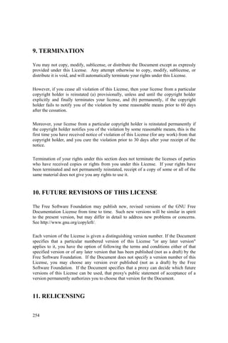 254
9. TERMINATION
You may not copy, modify, sublicense, or distribute the Document except as expressly
provided under this License. Any attempt otherwise to copy, modify, sublicense, or
distribute it is void, and will automatically terminate your rights under this License.
However, if you cease all violation of this License, then your license from a particular
copyright holder is reinstated (a) provisionally, unless and until the copyright holder
explicitly and finally terminates your license, and (b) permanently, if the copyright
holder fails to notify you of the violation by some reasonable means prior to 60 days
after the cessation.
Moreover, your license from a particular copyright holder is reinstated permanently if
the copyright holder notifies you of the violation by some reasonable means, this is the
first time you have received notice of violation of this License (for any work) from that
copyright holder, and you cure the violation prior to 30 days after your receipt of the
notice.
Termination of your rights under this section does not terminate the licenses of parties
who have received copies or rights from you under this License. If your rights have
been terminated and not permanently reinstated, receipt of a copy of some or all of the
same material does not give you any rights to use it.
10. FUTURE REVISIONS OF THIS LICENSE
The Free Software Foundation may publish new, revised versions of the GNU Free
Documentation License from time to time. Such new versions will be similar in spirit
to the present version, but may differ in detail to address new problems or concerns.
See http://www.gnu.org/copyleft/.
Each version of the License is given a distinguishing version number. If the Document
specifies that a particular numbered version of this License "or any later version"
applies to it, you have the option of following the terms and conditions either of that
specified version or of any later version that has been published (not as a draft) by the
Free Software Foundation. If the Document does not specify a version number of this
License, you may choose any version ever published (not as a draft) by the Free
Software Foundation. If the Document specifies that a proxy can decide which future
versions of this License can be used, that proxy's public statement of acceptance of a
version permanently authorizes you to choose that version for the Document.
11. RELICENSING
 