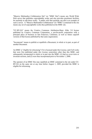 255
"Massive Multiauthor Collaboration Site" (or "MMC Site") means any World Wide
Web server that publishes copyrightable works and also provides prominent facilities
for anybody to edit those works. A public wiki that anybody can edit is an example of
such a server. A "Massive Multiauthor Collaboration" (or "MMC") contained in the site
means any set of copyrightable works thus published on the MMC site.
"CC-BY-SA" means the Creative Commons Attribution-Share Alike 3.0 license
published by Creative Commons Corporation, a not-for-profit corporation with a
principal place of business in San Francisco, California, as well as future copyleft
versions of that license published by that same organization.
"Incorporate" means to publish or republish a Document, in whole or in part, as part of
another Document.
An MMC is "eligible for relicensing" if it is licensed under this License, and if all works
that were first published under this License somewhere other than this MMC, and
subsequently incorporated in whole or in part into the MMC, (1) had no cover texts or
invariant sections, and (2) were thus incorporated prior to November 1, 2008.
The operator of an MMC Site may republish an MMC contained in the site under CC-
BY-SA on the same site at any time before August 1, 2009, provided the MMC is
eligible for relicensing.
 