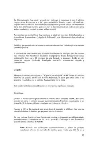 27
La diferencia entre loop start y ground start radica en la manera en la que el teléfono
requiere tono de marcado a la OC (proceso también llamado zeisure). Ground start
requiere tono de marcado aterrizando (de allí el término ground) uno de los conductores
de la línea telefónica mientras que loop start lo hace realizando un corto circuito entre
ambos conductores (es decir creando un lazo o loop).
Kewlstart es una evolución de loop start que le añade un poco más de inteligencia a la
detección de desconexiones (colgado de la llamada) pero básicamente sigue siendo un
loop start.
Debido a que ground start no es muy común en nuestros días, casi siempre nos veremos
usando loop start.
A continuación explicaremos más al detalle la señalización analógica para los eventos
más comunes. Para hacerlo nos basaremos en el progreso de una llamada típica usando
señalización loop start. El progreso de una llamada lo podemos dividir en seis
instancias: colgado (on-hook), descolgado, marcación, conmutación, ringado y
conversación.
Colgado
Mientras el teléfono está colgado la OC provee un voltaje DC de 48 Voltios. El teléfono
mantiene un circuito abierto con la línea telefónica; es decir que actúa como si no
estuviera conectado y por lo tanto no fluye corriente por la línea.
Este estado también es conocido como on-hook por su significado en inglés.
Descolgado
Cuando el usuario descuelga el auricular el teléfono envía una señal a la OC. Esta señal
consiste en cerrar el circuito, es decir que internamente el teléfono conecta entre sí los
dos cables de la línea telefónica a través de una resistencia eléctrica.
Apenas la OC se da cuenta de esto envía tono de marcado al teléfono. Este tono de
marcado le indica al abonado que ya puede marcar el número.
En gran parte de América el tono de marcado consiste en dos ondas senoidales enviadas
simultáneamente. Estas ondas son de 350 Hz y 440 Hz. En Europa el tono de marcado
consiste en una sola onda de 425 Hz.
Nota: Cuando era adolescente acostumbrábamos a afinar la guitarra
escuchando el tono de marcado del teléfono pues resulta que 440 Hz es la
 