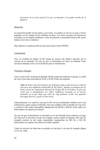 28
frecuencia de la nota musical LA que corresponde a la quinta cuerda de la
guitarra.
Marcación
La marcación puede ser por pulsos o por tonos. Los pulsos ya casi no se usan y fueron
populares en los tiempos de los teléfonos de disco. Los tonos son pares de frecuencias
asociadas con los dígitos telefónicos. Estas frecuencias se transmiten hasta la OC quien
traduce estos tonos a números.
Más adelante se explicará más de estos tonos bajo el título DTMFs.
Conmutación
Una vez recibido los dígitos la OC tratará de asociar este número marcado con el
circuito de un abonado. En caso de que el destinatario no fuere un abonado local,
enviará la llamada a otro switch telefónico para su terminación.
Timbrado o Ringado
Una vez que la OC encuentra al abonado destino tratará de timbrarlo (ringing). La señal
de ring es una onda sinusoidal de 20 Hz y de 90 Voltios de amplitud.
Nota: Si hemos sido observadores nos habremos dado cuenta de que la señal de
ring tiene una amplitud considerable de 90 Voltios. Además recordemos que la
línea ya tiene un componente adicional de Voltaje DC de 48 Voltios. Es por esta
razón que si manipulamos los cables telefónicos desnudos en el preciso
momento en el que llega una señal de ring podemos recibir una pequeña
descarga eléctrica y pasar un buen susto.
Adicionalmente a la señal de ring que la OC envía al destinatario también envía una
notificación a quien originó la llamada. Este tono audible recibe el nombre de ring-back
y consiste en dos ondas sinusoidales superpuestas de 440 Hz y 480 Hz. Estas ondas van
intercaladas con espacios de silencio.
En caso de que el destinatario se encuentre ya en una llamada activa entonces en lugar
del ring-back se devuelve un tono de ocupado a quien originó la llamada. Este tono de
ocupado consiste en dos ondas sinusoidales superpuestas de 480 Hz y 620 Hz
intercaladas con espacios de silencio de medio segundo.
Todos los lectores sin duda han escuchado un ring-back y un tono de ocupado alguna
vez en sus vidas.
 