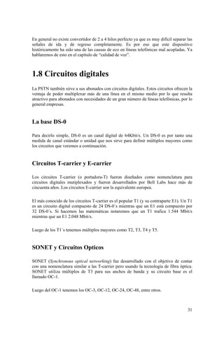 31
En general no existe convertidor de 2 a 4 hilos perfecto ya que es muy difícil separar las
señales de ida y de regreso completamente. Es por eso que este dispositivo
históricamente ha sido una de las causas de eco en líneas telefónicas mal acopladas. Ya
hablaremos de esto en el capítulo de “calidad de voz”.
1.8 Circuitos digitales
La PSTN también sirve a sus abonados con circuitos digitales. Estos circuitos ofrecen la
ventaja de poder multiplexar más de una línea en el mismo medio por lo que resulta
atractivo para abonados con necesidades de un gran número de líneas telefónicas, por lo
general empresas.
La base DS-0
Para decirlo simple, DS-0 es un canal digital de 64Kbit/s. Un DS-0 es por tanto una
medida de canal estándar o unidad que nos sirve para definir múltiplos mayores como
los circuitos que veremos a continuación.
Circuitos T-carrier y E-carrier
Los circuitos T-carrier (o portadora-T) fueron diseñados como nomenclatura para
circuitos digitales mutiplexados y fueron desarrollados por Bell Labs hace más de
cincuenta años. Los circuitos E-carrier son la equivalente europea.
El más conocido de los circuitos T-carrier es el popular T1 (y su contraparte E1). Un T1
es un circuito digital compuesto de 24 DS-0´s mientras que un E1 está compuesto por
32 DS-0´s. Si hacemos las matemáticas notaremos que un T1 trafica 1.544 Mbit/s
mientras que un E1 2.048 Mbit/s.
Luego de los T1´s tenemos múltiplos mayores como T2, T3, T4 y T5.
SONET y Circuitos Opticos
SONET (Synchronous optical networking) fue desarrollado con el objetivo de contar
con una nomenclatura similar a las T-carrier pero usando la tecnología de fibra óptica.
SONET utiliza múltiplos de T3 para sus anchos de banda y su circuito base es el
llamado OC-1.
Luego del OC-1 tenemos los OC-3, OC-12, OC-24, OC-48, entre otros.
 