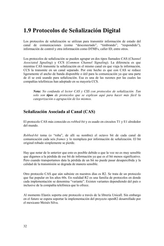 32
1.9 Protocolos de Señalización Digital
Los protocolos de señalización se utilizan para transmitir información de estado del
canal de comunicaciones (como “desconectado”, “timbrando”, “respondido”),
información de control y otra información como DTMFs, caller ID, entre otros.
Los protocolos de señalización se pueden agrupar en dos tipos llamados CAS (Channel
Associated Sgnaling) y CCS (Common Channel Signaling). La diferencia es que
mientras CAS transmite la señalización en el mismo canal en que viaja la información,
CCS la transmite en un canal separado. Por este hecho es que con CAS se reduce
ligeramente el ancho de banda disponible o útil para la comunicación ya que una parte
de él se está usando para señalización. Esa es una de las razones por las cuales las
compañías telefónicas han adoptado en su mayoría CCS.
Nota: No confunda el lector CAS y CSS con protocolos de señalización. Tan
solo son tipos de protocolos que se explican aquí para hacer más fácil la
categorización o agrupación de los mismos.
Señalización Asociada al Canal (CAS)
El protocolo CAS más conocido es robbed-bit y es usado en circuitos T1 y E1 alrededor
del mundo.
Robbed-bit toma (o “roba”, de allí su nombre) el octavo bit de cada canal de
comunicación cada seis frames y lo reemplaza por información de señalización. El bit
original robado simplemente se pierde.
Hay que notar de lo anterior que esto es posible debido a que la voz no es muy sensible
que digamos a la pérdida de ese bit de información ya que es el bit menos significativo.
Pero cuando transportamos data la pérdida de un bit no puede pasar desapercibida y la
calidad de la transmisión se degrada de manera sensible.
Otro protocolo CAS que aún subsiste en nuestros días es R2. Se trata de un protocolo
que fue popular en los años 60s. En realidad R2 es una familia de protocolos en donde
cada implementación se denomina “variante”. Existen variantes dependiendo del país o
inclusive de la compañía telefónica que lo ofrece.
Al momento Elastix soporta este protocolo a través de la librería Unicall. Sin embargo
en el futuro se espera soportar la implementación del proyecto openR2 desarrollado por
el mexicano Moisés Silva.
 