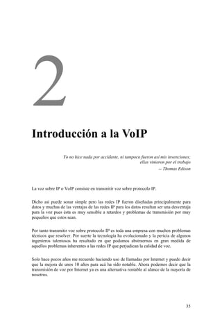35
Introducción a la VoIP
Yo no hice nada por accidente, ni tampoco fueron así mis invenciones;
ellas vinieron por el trabajo
-- Thomas Edison
La voz sobre IP o VoIP consiste en transmitir voz sobre protocolo IP.
Dicho así puede sonar simple pero las redes IP fueron diseñadas principalmente para
datos y muchas de las ventajas de las redes IP para los datos resultan ser una desventaja
para la voz pues ésta es muy sensible a retardos y problemas de transmisión por muy
pequeños que estos sean.
Por tanto transmitir voz sobre protocolo IP es toda una empresa con muchos problemas
técnicos que resolver. Por suerte la tecnología ha evolucionado y la pericia de algunos
ingenieros talentosos ha resultado en que podamos abstraernos en gran medida de
aquellos problemas inherentes a las redes IP que perjudican la calidad de voz.
Solo hace pocos años me recuerdo haciendo uso de llamadas por Internet y puedo decir
que la mejora de unos 10 años para acá ha sido notable. Ahora podemos decir que la
transmisión de voz por Internet ya es una alternativa rentable al alance de la mayoría de
nosotros.
 