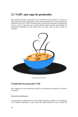 36
2.1 VoIP: una sopa de protocolos
Hay muchos protocolos involucrados en la transmisión de voz sobre IP. Ya de por sí
hay protocolos de red involucrados como el propio protocolo IP y otros protocolos de
transporte como TCP o UDP. Encima de ellos se colocan los protocolos de señalización
de voz y como si esto fuera poco existen además muchas opciones de protocolos de
señalización disponibles lo que puede hacer que todo suene un poco confuso al
principio.
Sopa de protocolos VoIP
Clasificando los protocolos VoIP
Para simplificar las cosas podríamos clasificar a los protocolos utilizados en la VoIP en
tres grupos.
Protocolos de señalización
Los protocolos de señalización en VoIP cumplen funciones similares a sus homólogos
en la telefonía tradicional, es decir tareas de establecimiento de sesión, control del
 