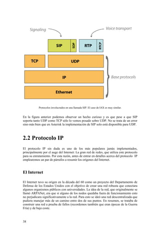 38
Protocolos involucrados en una llamada SIP. El caso de IAX es muy similar.
En la figura anterior podemos observar un hecho curioso y es que pese a que SIP
soporta tanto UDP como TCP sólo lo vemos posado sobre UDP. No se trata de un error
sino más bien que en Asterisk la implementación de SIP solo está disponible para UDP.
2.2 Protocolo IP
El protocolo IP sin duda es uno de los más populares jamás implementados,
principalmente por el auge del Internet: La gran red de redes, que utiliza este protocolo
para su enrutamiento. Por esta razón, antes de entrar en detalles acerca del protocolo IP
emplearemos un par de párrafos a resumir los orígenes del Internet.
El Internet
El Internet tuvo su origen en la década del 60 como un proyecto del Departamento de
Defensa de los Estados Unidos con el objetivo de crear una red robusta que conectara
algunos organismos públicos con universidades. La idea de la red, que originalmente se
llamó ARPANet, era que si alguno de los nodos quedaba fuera de funcionamiento esto
no perjudicara significativamente a la red. Para esto se ideó una red descentralizada que
pudiera manejar más de un camino entre dos de sus puntos. En resumen, se trataba de
construir una red a prueba de fallos (recordemos también que eran épocas de la Guerra
Fría) y de bajo coste.
 