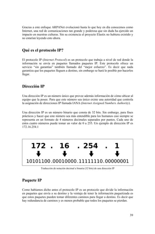 39
Gracias a este enfoque ARPANet evolucionó hasta lo que hoy en día conocemos como
Internet, una red de comunicaciones tan grande y poderosa que sin duda ha ejercido un
impacto en nuestras culturas. Sin su existencia el proyecto Elastix no hubiera existido y
no estarían leyendo esto ahora.
Qué es el protocolo IP?
El protocolo IP (Internet Protocol) es un protocolo que trabaja a nivel de red donde la
información se envía en paquetes llamados paquetes IP. Este protocolo ofrece un
servicio “sin garantías” también llamado del “mejor esfuerzo”. Es decir que nada
garantiza que los paquetes lleguen a destino, sin embargo se hará lo posible por hacerlos
llegar.
Dirección IP
Una dirección IP es un número único que provee además información de cómo ubicar al
equipo que la posee. Para que este número sea único existe una autoridad que controla
la asignación de direcciones IP llamada IANA (Internet Assigned Numbers Authority).
Una dirección IP es un número binario que consta de 32 bits. Sin embargo, para fines
prácticos y hacer que este número sea más entendible para los humanos casi siempre se
representa en un formato de 4 números decimales separados por puntos. Cada uno de
estos cuatro números puede tomar un valor de 0 a 255. Un ejemplo de dirección IP es
172.16.254.1
Traducción de notación decimal a binaria (32 bits) de una dirección IP
Paquete IP
Como habíamos dicho antes el protocolo IP es un protocolo que divide la información
en paquetes que envía a su destino y la ventaja de tener la información paquetizada es
que estos paquetes pueden tomar diferentes caminos para llegar a destino. Es decir que
hay redundancia de caminos y es menos probable que todos los paquetes se pierdan.
 