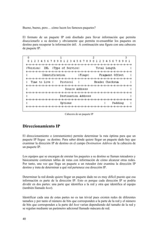40
Bueno, bueno, pero… cómo lucen los famosos paquetes?
El formato de un paquete IP está diseñado para llevar información que permita
diseccionarlo a su destino y obviamente que permita re-ensamblar los paquetes en
destino para recuperar la información útil. A continuación una figura con una cabecera
de paquete IP.
Cabecera de un paquete IP
Direccionamiento IP
El direccionamiento o (enrutamiento) permite determinar la ruta óptima para que un
paquete IP llegue su destino. Para saber dónde quiere llegar un paquete dado hay que
examinar la dirección IP de destino en el campo Destination Address de la cabecera de
un paquete IP.
Los equipos que se encargan de enrutar los paquetes a su destino se llaman ruteadores y
básicamente contienen tablas de rutas con información de cómo alcanzar otras redes.
Por tanto, una vez que llega un paquete a un ruteador éste examina la dirección IP
destino y trata de determinar a qué red pertenece esa dirección IP.
Determinar la red donde quiere llegar un paquete dado no es muy difícil puesto que esa
información es parte de la dirección IP. Esto es porque cada dirección IP se podría
dividir en dos partes: una parte que identifica a la red y otra que identifica al equipo
(también llamado host).
Identificar cada una de estas partes no es tan trivial pues existen redes de diferentes
tamaños y por tanto el número de bits que corresponden a la parte de la red y el número
de bits que corresponden a la parte del host varían dependiendo del tamaño de la red y
se regulan mediante un parámetro adicional llamado máscara de red.
 
