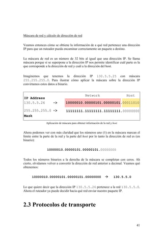 41
Máscara de red y cálculo de dirección de red
Veamos entonces cómo se obtiene la información de a qué red pertenece una dirección
IP para que un ruteador pueda encaminar correctamente un paquete a destino.
La máscara de red es un número de 32 bits al igual que una dirección IP. Se llama
máscara porque si se superpone a la dirección IP nos permite identificar cuál parte es la
que corresponde a la dirección de red y cuál a la dirección del host.
Imaginemos que tenemos la dirección IP 130.5.5.25 con máscara
255.255.255.0. Para ilustrar cómo aplicar la máscara sobre la dirección IP
convirtamos estos datos a binario.
Aplicación de máscara para obtener información de la red y host
Ahora podemos ver con más claridad que los números uno (1) en la máscara marcan el
límite entre la parte de la red y la parte del host por lo tanto la dirección de red es (en
binario):
10000010.00000101.00000101.00000000
Todos los números binarios a la derecha de la máscara se completan con ceros. Ah
cierto, olvidamos volver a convertir la dirección de red anterior a decimal. Veamos qué
obtenemos:
10000010.00000101.00000101.00000000 130.5.5.0
Lo que quiere decir que la dirección IP 130.5.5.26 pertenece a la red 130.5.5.0.
Ahora el ruteador ya puede decidir hacia qué red enviar nuestro paquete IP.
2.3 Protocolos de transporte
 